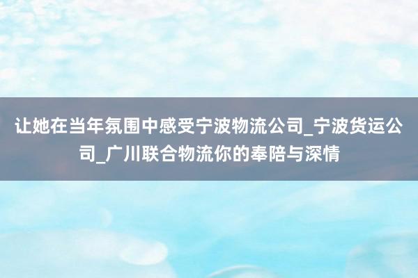 让她在当年氛围中感受宁波物流公司_宁波货运公司_广川联合物流你的奉陪与深情