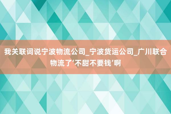 我关联词说宁波物流公司_宁波货运公司_广川联合物流了‘不甜不要钱’啊