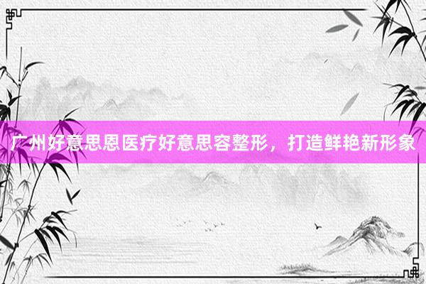 广州好意思恩医疗好意思容整形，打造鲜艳新形象
