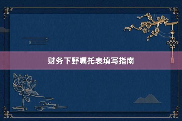 财务下野嘱托表填写指南
